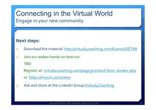 Copyright HPCG®, Sage Strategies, Kulturelle.com, 2013 28Copyright HPCG®, Sage Strategies, Kulturelle.com, 2013 28
Connecting in the Virtual World
Engage	
  in	
  your	
  new	
  community	
  
Next	
  steps:	
  	
  
1.  Download	
  the	
  material:	
  http://virtual4coaching.com/Events/SIETAR	
  
2.  Join	
  our	
  webex	
  hands-­‐on	
  test	
  run:	
  	
  
TBD	
  
Register	
  at:	
  virtual4coaching.com/page3/contact-­‐form-­‐2/index.php	
  	
  	
  
or	
  	
  https://tinyurl.com/sietar	
  
3.  Ask	
  and	
  share	
  at	
  the	
  LinkedIn	
  Group	
  Virtual4Coaching	
  
	
  
 