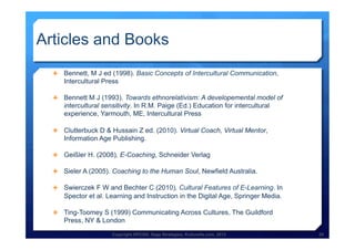 Copyright HPCG®, Sage Strategies, Kulturelle.com, 2013 29Copyright HPCG®, Sage Strategies, Kulturelle.com, 2013 29
Articles and Books 	
  
Ê  Bennett, M J ed (1998). Basic Concepts of Intercultural Communication,
Intercultural Press
Ê  Bennett M J (1993). Towards ethnorelativism: A developemental model of
intercultural sensitivity. In R.M. Paige (Ed.) Education for intercultural
experience, Yarmouth, ME, Intercultural Press
Ê  Clutterbuck D & Hussain Z ed. (2010). Virtual Coach, Virtual Mentor,
Information Age Publishing.
Ê  Geißler H. (2008), E-Coaching, Schneider Verlag
Ê  Sieler A (2005). Coaching to the Human Soul, Newfield Australia.
Ê  Swierczek F W and Bechter C (2010), Cultural Features of E-Learning. In
Spector et al. Learning and Instruction in the Digital Age, Springer Media.
Ê  Ting-Toomey S (1999) Communicating Across Cultures, The Guildford
Press, NY & London
 