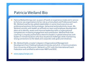 Copyright HPCG®, Sage Strategies, Kulturelle.com, 2013 31Copyright HPCG®, Sage Strategies, Kulturelle.com, 2013 31
Patricia	
  Weiland	
  Bio	
  
Ê  Patricia	
  Weiland	
  brings	
  over	
  25	
  years	
  of	
  hands	
  on	
  experience	
  inside	
  and	
  in	
  service	
  
to	
  Fortune	
  100	
  organizations	
  to	
  her	
  role	
  as	
  a	
  Consultant	
  and	
  Professional	
  Coach.	
  
Ms.	
  Weiland	
  coaches	
  key	
  global	
  stakeholders	
  in	
  senior	
  level	
  executive	
  and	
  
professional	
  positions	
  facing	
  strategic,	
  behavioral	
  and	
  productivity	
  issues.	
  Ms.	
  
Weiland	
  consults	
  with	
  leaders	
  at	
  all	
  levels	
  on	
  team	
  and	
  employee	
  development	
  
plans	
  at	
  to	
  identify,	
  assess	
  and	
  improve	
  leadership	
  skills	
  in	
  organizational	
  
competencies	
  increasing	
  engagement	
  and	
  contribution.	
  Weiland	
  ﬁnds	
  that	
  
coaching	
  is	
  uniquely	
  positioned	
  to	
  attend	
  to	
  leaders	
  in	
  global	
  enterprises	
  with	
  
leaders	
  in	
  remote	
  locations	
  who	
  face	
  situational	
  challenges	
  while	
  maintaining	
  
strong	
  connections	
  to	
  the	
  ideals	
  and	
  corporate	
  wide	
  goals	
  and	
  initiatives.	
  	
  
Ê  Ms.	
  Weiland	
  holds	
  a	
  master’s	
  degree	
  in	
  Organizational	
  Management	
  
Development	
  from	
  Fielding	
  Graduate	
  University	
  and	
  a	
  B.A.	
  in	
  Communications	
  
from	
  University	
  of	
  Wisconsin.	
  Weiland	
  is	
  a	
  PCC	
  with	
  the	
  International	
  Coach	
  
Federation	
  and	
  certiﬁed	
  to	
  administer	
  MBTI	
  and	
  DISC.	
  	
  
Ê  www.sage4change.com	
  	
  
 