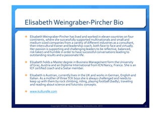 Copyright HPCG®, Sage Strategies, Kulturelle.com, 2013 32Copyright HPCG®, Sage Strategies, Kulturelle.com, 2013 32
Elisabeth	
  Weingraber-­‐Pircher	
  Bio	
  
Ê  Elisabeth	
  Weingraber-­‐Pircher	
  has	
  lived	
  and	
  worked	
  in	
  eleven	
  countries	
  on	
  four	
  
continents,	
  where	
  she	
  successfully	
  supported	
  multinationals	
  and	
  small	
  and	
  
medium	
  sized	
  companies	
  from	
  a	
  variety	
  of	
  diﬀerent	
  industries	
  as	
  a	
  consultant,	
  
then	
  intercultural	
  trainer	
  and	
  leadership	
  coach,	
  both	
  face	
  to	
  face	
  and	
  virtually.	
  
Her	
  passion	
  is	
  supporting	
  and	
  challenging	
  leaders	
  to	
  be	
  reﬂective,	
  balanced,	
  
risk	
  takers	
  and	
  humble	
  in	
  order	
  to	
  have	
  successful	
  conversations	
  leading	
  to	
  
outstanding	
  results	
  and	
  a	
  passionate	
  life.	
  
Ê  Elisabeth	
  holds	
  a	
  Master	
  degree	
  in	
  Business	
  Management	
  form	
  the	
  University	
  
of	
  Graz,	
  Austria	
  and	
  an	
  Diplome	
  International	
  from	
  ICN	
  Nancy,	
  France.	
  She	
  is	
  an	
  
ICF	
  certiﬁed	
  coach	
  and	
  a	
  Sietar	
  member.	
  	
  
Ê  Elisabeth	
  is	
  Austrian,	
  currently	
  lives	
  in	
  the	
  UK	
  and	
  works	
  in	
  German,	
  English	
  and	
  
Italian.	
  As	
  a	
  mother	
  of	
  three	
  TCK	
  boys	
  she	
  is	
  always	
  challenged	
  and	
  needs	
  to	
  
keep	
  up	
  with	
  them	
  by	
  rock	
  climbing,	
  riding,	
  playing	
  football	
  (badly),	
  traveling	
  
and	
  reading	
  about	
  science	
  and	
  futuristic	
  concepts.	
  	
  
Ê  www.kulturelle.com	
  
	
  
 
