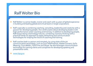 Copyright HPCG®, Sage Strategies, Kulturelle.com, 2013 33Copyright HPCG®, Sage Strategies, Kulturelle.com, 2013 33
Ralf	
  Wolter	
  Bio	
  
Ê  Ralf	
  Wolter	
  is	
  a	
  senior	
  leader,	
  trainer	
  and	
  coach	
  with	
  25	
  years	
  of	
  global	
  experience	
  
in	
  building	
  and	
  leading	
  global	
  and	
  virtual	
  teams	
  in	
  large	
  corporations	
  
Ê  Ralf's	
  specialty	
  is	
  combining	
  coaching,	
  consulting,	
  leadership	
  and	
  creativity	
  with	
  a	
  
passion	
  for	
  developing	
  people.	
  He	
  is	
  enthusiastic	
  about	
  developing	
  leaders	
  with	
  
high-­‐performance	
  career	
  coaching	
  and	
  training.	
  In	
  addition	
  to	
  developing	
  people,	
  
Ralf	
  enjoys	
  being	
  a	
  technology	
  futurist,	
  combining	
  visionary	
  thinking	
  with	
  a	
  
practical	
  hands-­‐on	
  approach	
  to	
  apply	
  networking	
  and	
  communication	
  
technologies	
  for	
  shaping	
  the	
  future	
  of	
  coaching	
  and	
  training.	
  
Ê  Ralf	
  coaches	
  both	
  in–person	
  and	
  remotely,	
  by	
  using	
  state	
  of	
  the	
  art	
  
communication	
  technology,	
  such	
  as	
  Cisco	
  TelePresence,	
  Adobe	
  Connect,	
  GoTo	
  
Meeting,	
  Cisco	
  WebEx,	
  FaceTime	
  and	
  Skype.	
  He	
  also	
  leverages	
  communication	
  
technology	
  for	
  training	
  clients	
  and	
  companies	
  for	
  developing	
  speaking	
  and	
  
presentation	
  skills.	
  
Ê  www.hpcg.eu	
  
 