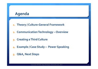 Copyright HPCG®, Sage Strategies, Kulturelle.com, 2013 6Copyright HPCG®, Sage Strategies, Kulturelle.com, 2013 6
Agenda	
  
1.  Theory	
  /	
  Culture-­‐General	
  Framework	
  
2.  Communication	
  Technology	
  –	
  Overview	
  	
  
3.  Creating	
  a	
  Third	
  Culture	
  	
  
4.  Example	
  /	
  Case	
  Study	
  –	
  	
  Power	
  Speaking	
  
5.  Q&A,	
  Next	
  Steps	
  
	
  
 