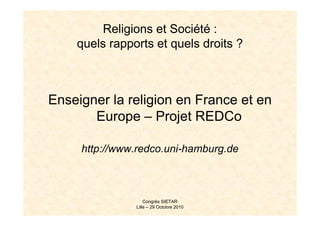 Religions et Société :
    quels rapports et quels droits ?



Enseigner la religion en France et en
       Europe – Projet REDCo

     http://www.redco.uni-hamburg.de



                   Congrès SIETAR
               Lille – 29 Octobre 2010
 