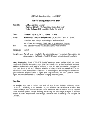 SIETAR Kansai meeting -- April 2017
Panel: Young Voices from Iran
Panelists: Ali Khajuee (car designer)
Mehrasa Alizadeh (PhD candidate, Osaka University)
Parisa Mehran (PhD candidate, Osaka University)
Date: Saturday, April 22, 2017 (14:00pm - 17:00)
Place: Nishinomiya Daigaku Koryu Center (ACTA East Tower 6F) Room 2
2 minutes from Hankyu Nishinomiya Kitaguchi station
Tel: (0798) 69-3155 http://www.nishi.or.jp/homepage.daigaku/
Fee: Free for members and students; 500 yen for non-members
Language: English
Social event: We will have a meal after the session at a nearby restaurant. Reservations for
dinner required by Tuesday, April 18. Contact fujimotodonna@gmail.com
Panel description: Some of SIETAR Kansai’s ongoing goals include involving young
people and informing our members of little known topics, as well as stimulating thinking
about taken-for-granted stereotypes. With that in mind, we have invited three young people
from Iran, who live and work in Japan, to share their experiences and perspective with us.
Rather than a usual presentation, we will have an informal panel where our guests will answer
questions about why they came to Japan, what they are doing, and their views on various
topics. Audience members will also be able to engage with our guests.
Panelists:
Ali Khajuee was born in Shiraz, Iran, and has lived in several cities including Tehran,
Gachsaran, a small city in the south of Iran, and now in Kobe. He received a Master’s of
Industrial Design from the University of Tehran, and he has worked for four years in different
fields, including product design, branding, advertising, and web design. In Japan he received
another Master’s degree from Kobe Design University and is currently a car designer for
Daihatsu.
 