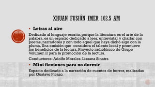  Letras al aire
Dedicado al lenguaje escrito, porque la literatura es el arte de la
palabra, es un espacio dedicado a leer, entrevistar y charlar con
poetas, narradores y con todo aquel que haya dicho algo con la
pluma. Una emisión que considera el talento local y promueve
los beneficios de la lectura. Proyecto radiofónico de Grupo
Volumen II para la promoción de la lectura.
Conductores: Adolfo Morales, Lissana Sinatra
 Mini ficciones para no dormir
Espacio dedicado a la narración de cuentos de horror, realizadas
por Gustavo Picazo.
 