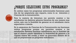En ambos casos los programas seleccionados funcionan para
dos de las asignaturas que imparto, como lo es Literatura y
Ciencias de la comunicación.
Para la materia de Literatura me permite mostrar a los
estudiantes los distintos géneros literarios de una manera mas
activa, esto con la finalidad de generar en el estudiante cierta
expectativa o interés.
En la asignatura de Ciencias de la Comunicación me funcionan
ambos programas porque me permiten mostrar a los
estudiantes distintos formatos radiofónicos con la finalidad de
que el alumno pueda identificar la diversidad de géneros y la
riqueza misma del medio, y tener un panorama distinto de lo
que es propiamente un programa radiofónico.
 