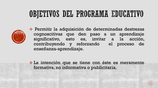  Permitir la adquisición de determinadas destrezas
cognoscitivas que den paso a un aprendizaje
significativo, esto es, invitar a la acción,
contribuyendo y reforzando el proceso de
enseñanza-aprendizaje.
 La intención que se tiene con éste es meramente
formativa, no informativa o publicitaria.
 