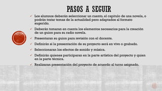  Los alumnos deberán seleccionar un cuento, el capitulo de una novela, o
podrán tratar temas de la actualidad pero adaptados al formato
sugerido.
 Deberán tomaran en cuenta los elementos necesarios para la creación
de un guion para su radio novela.
 Presentaran su guion para revisión con el docente.
 Definirán si la presentación de su proyecto será en vivo o grabado.
 Seleccionaran los efectos de sonido y música.
 Definirán quienes participaran en la parte artística del proyecto y quien
en la parte técnica.
 Realizaran presentación del proyecto de acuerdo al turno asignado.
 