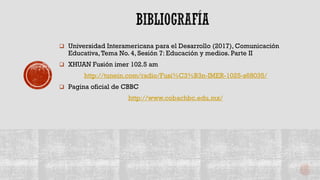  Universidad Interamericana para el Desarrollo (2017), Comunicación
Educativa,Tema No. 4, Sesión 7: Educación y medios. Parte II
 XHUAN Fusión imer 102.5 am
http://tunein.com/radio/Fusi%C3%B3n-IMER-1025-s68035/
 Pagina oficial de CBBC
http://www.cobachbc.edu.mx/
 