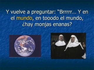 Y vuelve a preguntar: “Brrrrr… Y en el  mundo , en tooodo el mundo, ¿hay monjas enanas? 