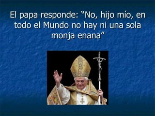 El papa responde: “No, hijo mío, en todo el Mundo no hay ni una sola monja enana” 