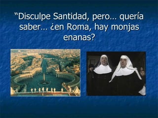 “ Disculpe Santidad, pero… quería saber… ¿en Roma, hay monjas enanas? 