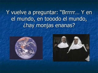 Y vuelve a preguntar: “Brrrrr… Y en el mundo, en tooodo el mundo, ¿hay monjas enanas? 