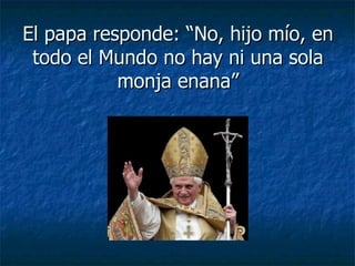 El papa responde: “No, hijo mío, en todo el Mundo no hay ni una sola monja enana” 