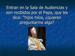Entran en la Sala de Audiencias y son recibidos por el Papa, que les dice: “hijos míos, ¿quieren preguntarme algo? 