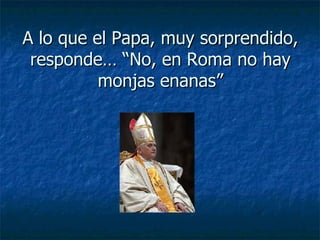 A lo que el Papa, muy sorprendido, responde… “No, en Roma no hay monjas enanas” 