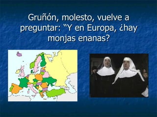 Gruñón, molesto, vuelve a preguntar: “Y en Europa, ¿hay monjas enanas? 