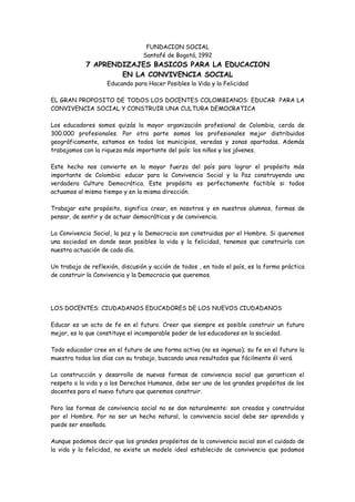 FUNDACION SOCIAL
                                 Santafé de Bogotá, 1992
            7 APRENDIZAJES BASICOS PARA LA EDUCACION
                    EN LA CONVIVENCIA SOCIAL
                    Educando para Hacer Posibles la Vida y la Felicidad

EL GRAN PROPOSITO DE TODOS LOS DOCENTES COLOMBIANOS: EDUCAR PARA LA
CONVIVENCIA SOCIAL Y CONSTRUIR UNA CULTURA DEMOCRATICA

Los educadores somos quizás la mayor organización profesional de Colombia, cerda de
300.000 profesionales. Por otra parte somos los profesionales mejor distribuidos
geográficamente, estamos en todos los municipios, veredas y zonas apartadas. Además
trabajamos con la riqueza más importante del país: los niños y los jóvenes.

Este hecho nos convierte en la mayor fuerza del país para lograr el propósito más
importante de Colombia: educar para la Convivencia Social y la Paz construyendo una
verdadera Cultura Democrática. Este propósito es perfectamente factible si todos
actuamos al mismo tiempo y en la misma dirección.

Trabajar este propósito, significa crear, en nosotros y en nuestros alumnos, formas de
pensar, de sentir y de actuar democráticas y de convivencia.

La Convivencia Social, la paz y la Democracia son construidas por el Hombre. Si queremos
una sociedad en donde sean posibles la vida y la felicidad, tenemos que construirla con
nuestra actuación de cada día.

Un trabajo de reflexión, discusión y acción de todos , en todo el país, es la forma práctica
de construir la Convivencia y la Democracia que queremos.




LOS DOCENTES: CIUDADANOS EDUCADORES DE LOS NUEVOS CIUDADANOS

Educar es un acto de fe en el futuro. Creer que siempre es posible construir un futuro
mejor, es lo que constituye el incomparable poder de los educadores en la sociedad.

Todo educador cree en el futuro de una forma activa (no es ingenuo); su fe en el futuro la
muestra todos los días con su trabajo, buscando unos resultados que fácilmente él verá.

La construcción y desarrollo de nuevas formas de convivencia social que garanticen el
respeto a la vida y a los Derechos Humanos, debe ser uno de los grandes propósitos de los
docentes para el nuevo futuro que queremos construir.

Pero las formas de convivencia social no se dan naturalmente: son creadas y construidas
por el Hombre. Por no ser un hecho natural, la convivencia social debe ser aprendida y
puede ser enseñada.

Aunque podemos decir que los grandes propósitos de la convivencia social son el cuidado de
la vida y la felicidad, no existe un modelo ideal establecido de convivencia que podamos
 