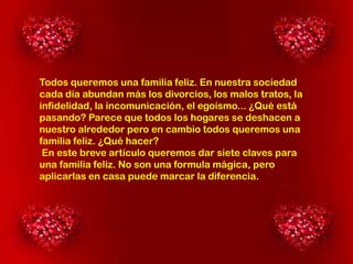 Todos queremos una familia feliz. En nuestra sociedad
cada día abundan más los divorcios, los malos tratos, la
infidelidad, la incomunicación, el egoísmo... ¿Qué está
pasando? Parece que todos los hogares se deshacen a
nuestro alrededor pero en cambio todos queremos una
familia feliz. ¿Qué hacer?
En este breve artículo queremos dar siete claves para
una familia feliz. No son una formula mágica, pero
aplicarlas en casa puede marcar la diferencia.

 