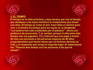 2. EL TIEMPO
El tiempo es un bien precioso, y muy escaso, por eso el tiempo
que dediques a los tuyos mostrará el compromiso que tienes
con ellos. El tiempo es como el aire: hace falta un mínimo para
vivir, y la familia sin tiempo para los suyos se va ahogando.
"Los padres han sido sustituidos por el plástico" - decía una
profesora de preescolar. Y es verdad, porqué el niño pasa más
tiempo con sus juguetes, TV y Internet que con papá y mamá.
Se hizo una encuesta a mil personas mayores de 80 años
preguntándoles qué harían ahora que no hicieron durante su
vida, y la respuesta que ocupó el segundo lugar en importancia
fue: "Pasaría más tiempo con las personas a las que he
amado".

 