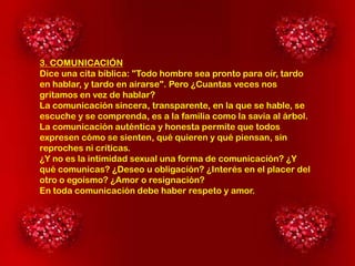 3. COMUNICACIÓN
Dice una cita bíblica: "Todo hombre sea pronto para oír, tardo
en hablar, y tardo en airarse". Pero ¿Cuantas veces nos
gritamos en vez de hablar?
La comunicación sincera, transparente, en la que se hable, se
escuche y se comprenda, es a la familia como la savia al árbol.
La comunicación auténtica y honesta permite que todos
expresen cómo se sienten, qué quieren y qué piensan, sin
reproches ni críticas.
¿Y no es la intimidad sexual una forma de comunicación? ¿Y
qué comunicas? ¿Deseo u obligación? ¿Interés en el placer del
otro o egoísmo? ¿Amor o resignación?
En toda comunicación debe haber respeto y amor.

 