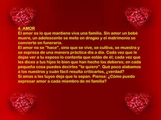 4. AMOR
El amor es lo que mantiene viva una familia. Sin amor un bebé
muere, un adolescente se mete en drogas y el matrimonio se
convierte en funeraria.
El amor no se "hace", sino que se vive, se cultiva, se muestra y
se expresa de una manera práctica día a día. Cada vez que le
dejas ver a tu esposo lo contenta que estás de él; cada vez que
les dices a tus hijos lo bien que han hecho los deberes; en cada
pequeña cosa puedes decirles "te quiero". Qué poco alabamos
a los nuestros y cuán fácil resulta criticarlos, ¿verdad?
Si amas a los tuyos deja que lo sepan. Piensa: ¿Cómo puedo
expresar amor a cada miembro de mi familia?

 