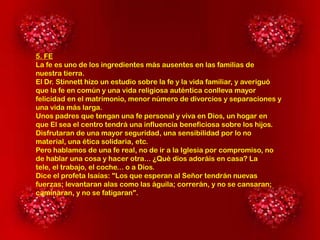 5. FE
La fe es uno de los ingredientes más ausentes en las familias de
nuestra tierra.
El Dr. Stinnett hizo un estudio sobre la fe y la vida familiar, y averiguó
que la fe en común y una vida religiosa auténtica conlleva mayor
felicidad en el matrimonio, menor número de divorcios y separaciones y
una vida más larga.
Unos padres que tengan una fe personal y viva en Dios, un hogar en
que El sea el centro tendrá una influencia beneficiosa sobre los hijos.
Disfrutaran de una mayor seguridad, una sensibilidad por lo no
material, una ética solidaria, etc.
Pero hablamos de una fe real, no de ir a la Iglesia por compromiso, no
de hablar una cosa y hacer otra... ¿Qué dios adoráis en casa? La
tele, el trabajo, el coche... o a Dios.
Dice el profeta Isaías: "Los que esperan al Señor tendrán nuevas
fuerzas; levantaran alas como las águila; correrán, y no se cansaran;
caminaran, y no se fatigaran".

 