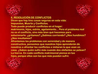 6. RESOLUCIÓN DE CONFLICTOS
Dicen que hay tres cosas seguras en esta vida:
Impuestos, Muerte y Conflictos.
Todo puede producir conflictos en el hogar:
matrimonio, hijos, estrés, agotamiento... Pero el problema real
no es el conflicto, sino más bien qué hacemos para
solucionarlo: ¿gritamos? ¿Salimos corriendo? ¿Nos hundimos?
¿Nos insultamos?
Afrontemos los problemas con serenidad y de manera
constructiva, pensemos que nuestros hijos aprenderán de
nosotros a afrontar los conflictos e imitaran lo que vean en
casa. ¿Sabes quién sufre más cuando dos elefantes se pelean?
La hierva. En cada conflicto matrimonial piensa en tus
hijos, porque ellos son los que más pueden sufrir.

 