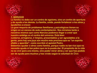 7. SERVICIO
La familia no debe ser un centro de egoísmo, sino un centro de apertura
y de ayuda a los demás. La familia, unida, puede fortalecer a los otros y
ayudarles a crecer.
La gran mayoría de problemas familiares y psicológicos tienen su
origen en un exceso de auto-contemplación. Nos miramos tanto a
nosotros mismos que como Narciso podemos llegar a creer que
nuestro ombligo es el centro del universo. Está bien
cuidarse, arreglarse, ir limpios, presentables y ser agradables a la
gente, pero hay una joya aún mucho más preciosa que es "un espíritu
afable y apacible", como escribió el apóstol Pedro.
Debemos ayudar a otros como familia, porque nadie es tan rico que no
necesite ayuda ni tan pobre que no la pueda dar. El propósito de la vida
no es vivir para uno mismo, sino poder mirar atrás y ver que has podido
ser de ayuda para muchos y has vivido según la voluntad de Dios.

 