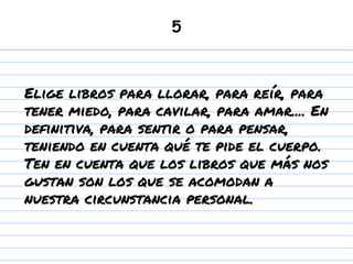 5
Elige libros para llorar, para reír, para
tener miedo, para cavilar, para amar.... En
definitiva, para sentir o para pensar,
teniendo en cuenta qué te pide el cuerpo.
Ten en cuenta que los libros que más nos
gustan son los que se acomodan a
nuestra circunstancia personal.
 