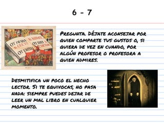 6 - 7
Desmitifica un poco el hecho
lector. Si te equivocas, no pasa
nada: siempre puedes dejar de
leer un mal libro en cualquier
momento.
Pregunta. Déjate aconsejar por
quien comparte tus gustos o, si
quiera de vez en cuando, por
algún profesor o profesora a
quien admires.
 