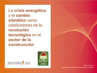 La crisis energética
y el cambio
climático como
catalizadores de la
revolución
tecnológica en el
sector de la
construcción
José M. Campos
Coordinador Energía en Edificación y Entorno Urbano
 