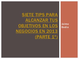 SIETE TIPS PARA
    ALCANZAR TUS
                     Jaime
 OBJETIVOS EN LOS    Bedia
NEGOCIOS EN 2013
        (PARTE 1ª)
 