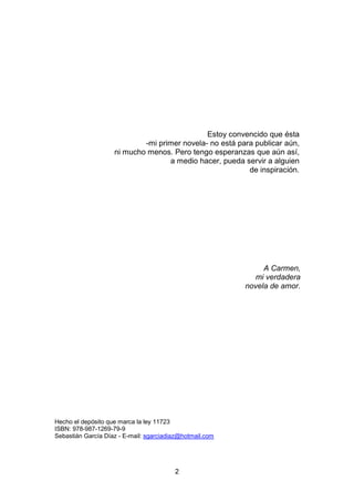 2
Estoy convencido que ésta
-mi primer novela- no está para publicar aún,
ni mucho menos. Pero tengo esperanzas que aún as...