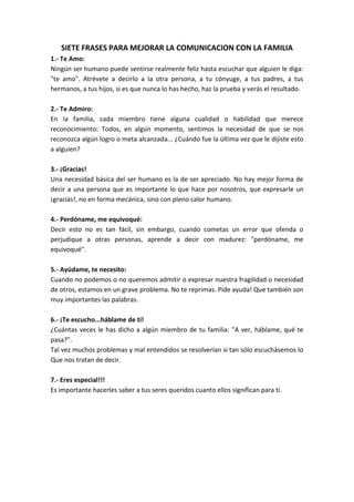 SIETE FRASES PARA MEJORAR LA COMUNICACION CON LA FAMILIA
1.- Te Amo:
Ningún ser humano puede sentirse realmente feliz hasta escuchar que alguien le diga:
"te amo". Atrévete a decirlo a la otra persona, a tu cónyuge, a tus padres, a tus
hermanos, a tus hijos, si es que nunca lo has hecho, haz la prueba y verás el resultado.
2.- Te Admiro:
En la familia, cada miembro tiene alguna cualidad o habilidad que merece
reconocimiento: Todos, en algún momento, sentimos la necesidad de que se nos
reconozca algún logro o meta alcanzada... ¿Cuándo fue la última vez que le dijiste esto
a alguien?
3.- ¡Gracias!
Una necesidad básica del ser humano es la de ser apreciado. No hay mejor forma de
decir a una persona que es importante lo que hace por nosotros, que expresarle un
¡gracias!, no en forma mecánica, sino con pleno calor humano.
4.- Perdóname, me equivoqué:
Decir esto no es tan fácil, sin embargo, cuando cometas un error que ofenda o
perjudique a otras personas, aprende a decir con madurez: "perdóname, me
equivoqué".
5.- Ayúdame, te necesito:
Cuando no podemos o no queremos admitir o expresar nuestra fragilidad o necesidad
de otros, estamos en un grave problema. No te reprimas. Pide ayuda! Que también son
muy importantes las palabras.
6.- ¡Te escucho...háblame de ti!
¿Cuántas veces le has dicho a algún miembro de tu familia: "A ver, háblame, qué te
pasa?".
Tal vez muchos problemas y mal entendidos se resolverían si tan sólo escuchásemos lo
Que nos tratan de decir.
7.- Eres especial!!!
Es importante hacerles saber a tus seres queridos cuanto ellos significan para tí.
 