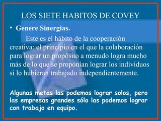LOS SIETE HABITOS DE COVEY Genere Sinergias. Este es el hábito de la cooperación creativa: el principio en el que la colaboración para lograr un propósito a menudo logra mucho más de lo que se proponían lograr los individuos si lo hubieran trabajado independientemente. Algunas metas las podemos lograr solos, pero las empresas grandes sólo las podemos lograr con trabajo en equipo.  