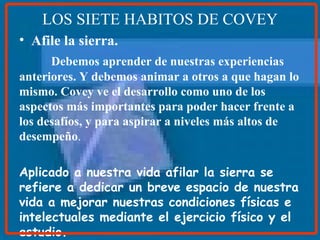 LOS SIETE HABITOS DE COVEY Afile la sierra. Debemos aprender de nuestras   experiencias anteriores. Y debemos animar a otros a que hagan lo mismo. Covey ve el desarrollo como uno de los aspectos más importantes para poder hacer frente a los desafíos, y para aspirar a niveles más altos de desempeño . Aplicado a nuestra vida afilar la sierra se refiere a dedicar un breve espacio de nuestra vida a mejorar nuestras condiciones físicas e intelectuales mediante el ejercicio físico y el estudio.   