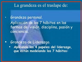 La grandeza es el traslape de: Grandeza personal. Aplicación de los 7 hábitos en las formas de: visión, disciplina, pasión y conciencia. Grandeza de Liderazgo. Aplicando los 4 papeles del liderazgo, que están modelando los 7 hábitos: 