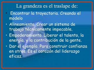 La grandeza es el traslape de: Encontrar la trayectoria. Creando el modelo Alineamiento. Crear un sistema de trabajo técnicamente impecable. Empoderamiento. Liberar el talento, la energía, y la contribución de la gente. Dar el ejemplo. Para construir confianza en otros. Es el corazón del liderazgo   eficaz. 