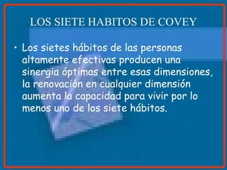 LOS SIETE HABITOS DE COVEY Los sietes hábitos de las personas altamente efectivas producen una sinergia óptimas entre esas dimensiones, la renovación en cualquier dimensión aumenta la capacidad para vivir por lo menos uno de los siete hábitos.  