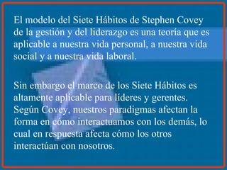 El modelo del Siete Hábitos de Stephen Covey de la gestión y del liderazgo es una teoría que es aplicable a nuestra vida personal, a nuestra vida social y a nuestra vida laboral. Sin embargo el marco de los Siete Hábitos es altamente aplicable para líderes y gerentes. Según Covey, nuestros paradigmas afectan la forma en cómo interactuamos con los demás, lo cual en respuesta afecta cómo los otros interactúan con nosotros. 