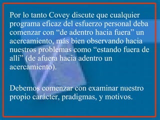 Por lo tanto Covey discute que cualquier programa eficaz del esfuerzo personal deba comenzar con “de adentro hacia fuera” un acercamiento, más bien observando hacia nuestros problemas como “estando fuera de allí” (de afuera hacia adentro un acercamiento).  Debemos comenzar con examinar nuestro propio carácter, pradigmas, y motivos. 