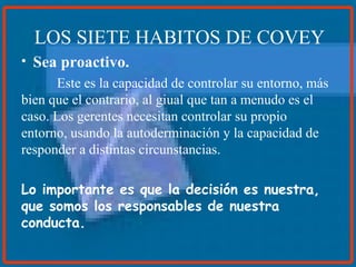 Sea proactivo. Este es la capacidad de controlar su entorno, más bien que el contrario, al giual que tan a menudo es el caso. Los gerentes necesitan controlar su propio entorno, usando la autoderminación y la capacidad de responder a distintas circunstancias. Lo importante es que la decisión es nuestra, que somos los responsables de nuestra conducta.  LOS SIETE HABITOS DE COVEY 