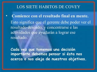 LOS SIETE HABITOS DE COVEY Comience con el resultado final en mente. Esto significa que el gerente debe poder ver el resultado deseado, y concentrarse e las actividades que ayudarán a lograr ese resultado. Cada vez que tomemos una decisión importante debemos pensar si ésta nos acerca o nos aleja de nuestros objetivos.   
