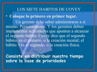 Coloque lo primero en primer lugar. Un gerente debe saber administrarse a sí mismo. Personalmente. Y los gerentes deben implementar actividades que apunten a alcanzar el segundo hábito. Covey dice que el segundo hábito, es el primero, o la creación mental; el hábito 3 es el segundo, o la creación física. Consiste en distribuir nuestro tiempo sobre la base de prioridades   LOS SIETE HABITOS DE COVEY 