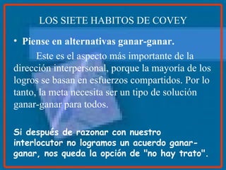 LOS SIETE HABITOS DE COVEY Piense en alternativas ganar-ganar. Este es el aspecto más importante de la dirección interpersonal, porque la mayoría de los logros se basan en esfuerzos compartidos. Por lo tanto, la meta necesita ser un tipo de solución ganar-ganar para todos. Si después de razonar con nuestro interlocutor no logramos un acuerdo ganar-ganar, nos queda la opción de "no hay trato".   