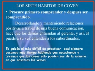 LOS SIETE HABITOS DE COVEY Procure primero comprender y después ser comprendido. Desarrollando y manteniendo relaciones positivas a través de una buena comunicación, hace que los demás entiendan al gerente, y así, él puede a su vez entender a los subordinados. Es quizás el más difícil de practicar, casi siempre pasamos más tiempo hablando que escuchando y creemos que las cosas sólo pueden ser de la manera en que nosotros las vemos.   