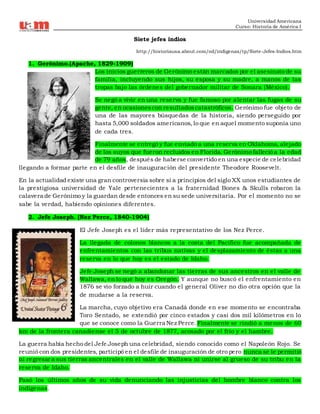 Universidad Americana
Curso: Historia de América I
Siete jefes indios
http://historiausa.about.com/od/indigenas/tp/Siete-Jefes-Indios.htm
1. Gerónimo.(Apache, 1829-1909)
Los inicios guerreros de Gerónimo están marcados por el asesinato de su
familia, incluyendo sus hijos, su esposa y su madre, a manos de las
tropas bajo las órdenes del gobernador militar de Sonara (México).
Se negó a vivir en una reserva y fue famoso por alentar las fugas de su
gente, en ocasionescon resultadoscatastróficos. Gerónimo fue objeto de
una de las mayores búsquedas de la historia, siendo perseguido por
hasta 5,000 soldados americanos, lo que en aquel momento suponía uno
de cada tres.
Finalmente se entregó y fue enviado a una reserva en Oklahoma, alejado
de los suyos que fueron recluidos en Florida. Gerónimo falleció a la edad
de 79 años, después de haberse convertido en una especie de celebridad
llegando a formar parte en el desfile de inauguración del presidente Theodore Roosevelt.
En la actualidad existe una gran controversia sobre si a principios del siglo XX unos estudiantes de
la prestigiosa universidad de Yale pertenecientes a la fraternidad Bones & Skulls robaron la
calavera de Gerónimo y la guardan desde entonces en su sede universitaria. Por el momento no se
sabe la verdad, habiendo opiniones diferentes.
2. Jefe Joseph. (Nez Perce, 1840-1904)
El Jefe Joseph es el líder más representativo de los Nez Perce.
La llegada de colonos blancos a la costa del Pacífico fue acompañada de
enfrentamientos con las tribus nativas y el desplazamiento de éstas a una
reserva en lo que hoy es el estado de Idaho.
Jefe Joseph se negó a abandonar las tierras de sus ancestros en el valle de
Wallawa, en lo que hoy es Oregón. Y aunque no buscó el enfrentamiento en
1876 se vio forzado a huir cuando el general Oliver no dio otra opción que la
de mudarse a la reserva.
La marcha, cuyo objetivo era Canadá donde en ese momento se encontraba
Toro Sentado, se extendió por cinco estados y casi dos mil kilómetros en lo
que se conoce como la Guerra Nez Perce. Finalmente se rindió a menos de 60
km de la frontera canadiense el 5 de octubre de 1877, acosado por el frío y el hambre.
La guerra había hecho del Jefe Joseph una celebridad, siendo conocido como el Napoleón Rojo. Se
reunió con dos presidentes, participó en el desfile de inauguración de otro pero nunca se le permitió
ni regresar a sus tierras ancentrales en el valle de Wallawa ni unirse al grueso de su tribu en la
reserva de Idaho.
Pasó los últimos años de su vida denunciando las injusticias del hombre blanco contra los
indígenas.
 