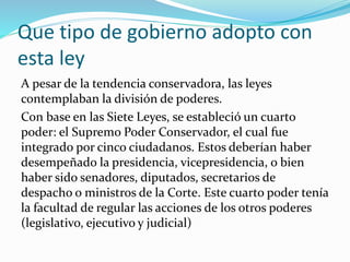 Que tipo de gobierno adopto con
esta ley
A pesar de la tendencia conservadora, las leyes
contemplaban la división de poderes.
Con base en las Siete Leyes, se estableció un cuarto
poder: el Supremo Poder Conservador, el cual fue
integrado por cinco ciudadanos. Estos deberían haber
desempeñado la presidencia, vicepresidencia, o bien
haber sido senadores, diputados, secretarios de
despacho o ministros de la Corte. Este cuarto poder tenía
la facultad de regular las acciones de los otros poderes
(legislativo, ejecutivo y judicial)
 