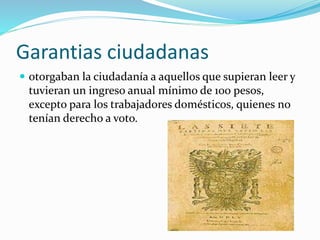 Garantias ciudadanas
 otorgaban la ciudadanía a aquellos que supieran leer y
tuvieran un ingreso anual mínimo de 100 pesos,
excepto para los trabajadores domésticos, quienes no
tenían derecho a voto.
 
